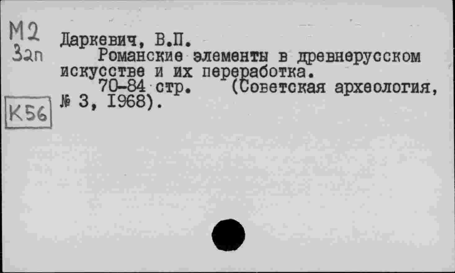 ﻿М2
Зап
К5€
Даркевич, В.П.
Романские элементы в древнерусском искусстве и их переработка.
70-84 стр. (Советская археология, № 3, 1968).